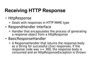 Receiving HTTP Response
• HttpResponse
> Deals with responses in HTTP MIME type
• RespondHandler interface
> Handler that encapsulates the process of generating
a response object from a HttpResponse
• BasicResponseHandler
> A ResponseHandler that returns the response body
as a String for successful (2xx) responses. If the
response code was >= 300, the response body is
consumed and an HttpResponseException is thrown.
 