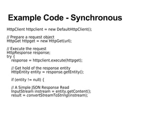 Example Code - Synchronous
HttpClient httpclient = new DefaultHttpClient();
// Prepare a request object
HttpGet httpget = new HttpGet(url);
// Execute the request
HttpResponse response;
try {
response = httpclient.execute(httpget);
// Get hold of the response entity
HttpEntity entity = response.getEntity();
if (entity != null) {
// A Simple JSON Response Read
InputStream instream = entity.getContent();
result = convertStreamToString(instream);
 