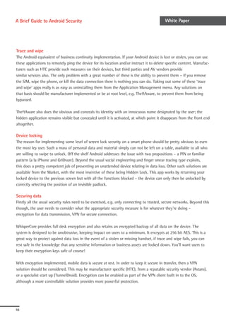A Brief Guide to Android Security                                                           White Paper




Trace and wipe
The Android equivalent of business continuity implementation. If your Android device is lost or stolen, you can use
these applications to remotely ping the device for its location and/or instruct it to delete specific content. Manufac-
turers such as HTC provide such measures on their devices, but third parties and AV vendors provide
similar services also. The only problem with a great number of these is the ability to prevent them – if you remove
the SIM, wipe the phone, or kill the data connection there is nothing you can do. Taking out some of these ‘trace
and wipe’ apps really is as easy as uninstalling them from the Application Management menu. Any solutions on
that basis should be manufacturer implemented or be at root level, e.g. TheftAware, to prevent them from being
bypassed.

TheftAware also does the obvious and conceals its identity with an innocuous name designated by the user; the
hidden application remains visible but concealed until it is activated, at which point it disappears from the front end
altogether.

Device locking
The reason for implementing some level of screen lock security on a smart phone should be pretty obvious to even
the most ley user. Such a mass of personal data and material simply can not be left on a table, available to all who
are willing to swipe to unlock. Off the shelf Android addresses the issue with two propositions – a PIN or familiar
pattern (a la iPhone and GrIDsure). Beyond the usual social engineering and finger smear tracing type exploits,
this does a pretty competent job of preventing an unattended device relating in data loss. Other such solutions are
available from the Market, with the most inventive of these being Hidden Lock. This app works by returning your
locked device to the previous screen but with all the functions blocked – the device can only then be unlocked by
correctly selecting the position of an invisible padlock.

Securing data
Firstly all the usual security rules need to be exercised, e.g. only connecting to trusted, secure networks. Beyond this
though, the user needs to consider what the appropriate security measure is for whatever they’re doing –
encryption for data transmission, VPN for secure connection.

WhisperCore provides full desk encryption and also retains an encrypted backup of all data on the device. The
system is designed to be unobtrusive, keeping impact on users to a minimum. It encrypts at 256 bit AES. This is a
great way to protect against data loss in the event of a stolen or missing handset, if trace and wipe fails, you can
rest safe in the knowledge that any sensitive information or business assets are locked down. You’ll want users to
keep their encryption keys safe of course!

With encryption implemented, mobile data is secure at rest. In order to keep it secure in transfer, then a VPN
solution should be considered. This may be manufacturer specific (HTC), from a reputable security vendor (Astaro),
or a specialist start up (TunnelDroid). Encryption can be enabled as part of the VPN client built in to the OS,
although a more controllable solution provides more powerful protection.




10
 
