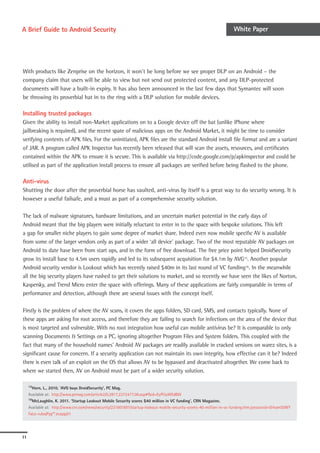 A Brief Guide to Android Security                                                                                     White Paper




With products like Zenprise on the horizon, it won’t be long before we see proper DLP on an Android – the
company claim that users will be able to view but not send out protected content, and any DLP-protected
documents will have a built-in expiry. It has also been announced in the last few days that Symantec will soon
be throwing its proverbial hat in to the ring with a DLP solution for mobile devices.

Installing trusted packages
Given the ability to install non-Market applications on to a Google device off the bat (unlike iPhone where
jailbreaking is required), and the recent spate of malicious apps on the Android Market, it might be time to consider
verifying contents of APK files. For the uninitiated, APK files are the standard Android install file format and are a variant
of JAR. A program called APK Inspector has recently been released that will scan the assets, resources, and certificates
contained within the APK to ensure it is secure. This is available via http://code.google.com/p/apkinspector and could be
utilised as part of the application install process to ensure all packages are verified before being flashed to the phone.

Anti-virus
Shutting the door after the proverbial horse has vaulted, anti-virus by itself is a great way to do security wrong. It is
however a useful failsafe, and a must as part of a comprehensive security solution.

The lack of malware signatures, hardware limitations, and an uncertain market potential in the early days of
Android meant that the big players were initially reluctant to enter in to the space with bespoke solutions. This left
a gap for smaller niche players to gain some degree of market share. Indeed even now mobile specific AV is available
from some of the larger vendors only as part of a wider ‘all device’ package. Two of the most reputable AV packages on
Android to date have been from start ups, and in the form of free download. The free price point helped DroidSecurity
grow its install base to 4.5m users rapidly and led to its subsequent acquisition for $4.1m by AVG15. Another popular
Android security vendor is Lookout which has recently raised $40m in its last round of VC funding16. In the meanwhile
all the big security players have rushed to get their solutions to market, and so recently we have seen the likes of Norton,
Kaspersky, and Trend Micro enter the space with offerings. Many of these applications are fairly comparable in terms of
performance and detection, although there are several issues with the concept itself.

Firstly is the problem of where the AV scans, it covers the apps folders, SD card, SMS, and contacts typically. None of
these apps are asking for root access, and therefore they are failing to search for infections on the area of the device that
is most targeted and vulnerable. With no root integration how useful can mobile antivirus be? It is comparable to only
scanning Documents & Settings on a PC, ignoring altogether Program Files and System folders. This coupled with the
fact that many of the household names’ Android AV packages are readily available in cracked versions on warez sites, is a
significant cause for concern. If a security application can not maintain its own integrity, how effective can it be? Indeed
there is even talk of an exploit on the OS that allows AV to be bypassed and deactivated altogether. We come back to
where we started then, AV on Android must be part of a wider security solution.

Authentication ‘AVG buys DroidSecurity’, PC Mag.
  15Horn, L., 2010.


Much of thehttp://www.pcmag.com/article2/0,2817,2372477,00.asp#fbid=EyPl3yWEdBW form of using the devices as a means of
  Available at:
  16
                mention of authentication around Android comes in the
       McLaughlin, K. 2011. ‘Startup Lookout Mobile Security scores $40 million in VC funding’, CRN Magazine.
     Available at: http://www.crn.com/news/security/231601897/startup-lookout-mobile-security-scores-40-million-in-vc-funding.htm;jsessionid=OrhamS0WY
     FaLo-ruIxqPyg**.ecappj01




11
 