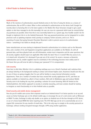 A Brief Guide to Android Security                                                                  White Paper




Authentication
Much of the mention of authentication around Android comes in the form of using the devices as a means of
authentication, like an OTP or token. What is often overlooked is authentication on the device itself. Google has
recently taken to factoring this in to the latest update to the Market (for those fortunate enough to get a push
update or who have managed to do this manually), the user can now set a password which must be entered before
any purchases are possible. Given that this is now essentially baked in to a system app, how feasible would it be for
Google to implement this in to the Android framework. That way password protection can be integrated in to other
processes such as updating corporate email, posting to company Twitter accounts, and so on. This is
assuming of course that going forward, Chocolate Mountain is able to prevent access to its authentication
tokens – something it has failed on already this year17.

Some manufacturers are now starting to implement biometric authentication in to devices such as the Motorola
Atrix, and a number of iris and fingerprint recognition applications are available on the Market. As with all
personal data, and these physical traits are still information, vendor trust is imperative and the same questions that
all security suppliers should expect are applicable: Who holds the data? How is it stored? Who has access to it,
is it shared with 3rd parties? Is it destroyed if you opt out of the service? As secure a measure as biometric
authentication can be, smaller suppliers must be scrutinised, if the technology becomes more widely used in
the future then you will never be able to change your ‘password’ if it is compromised.

Link security
Users love to click links. Whether it be in a phishing mail/pop-up or on a friend’s Facebook wall, malicious links
are always loitering in the background waiting to seduce and ensnare hapless users. Awareness should cure this, but
its one of those on-going struggles that I’m sure will be familiar to many internal information security
departments. There are a number of vendors that have created link security applications for PC, and there are
options available on Android too, albeit in fewer numbers. AVG with its Mobilation app and Lookout Mobile
Security seem to be leading the way here, providing a solution for secure browsing. With AV limited on the
Android platform, this holistic approach to security is certainly reassuring, and more vendors should be looking
to integrate as much functionality in to their Android suites as possible.

Email security and mobile device management
How do you let mobile users access their corporate email on an Android device? Is it better practice to set up and
secure an Active Exchange sync on the default mobile app, or encourage the use of a web service such as Mimecast
or OWA? To-date, Exchange is really only doable as an option on Android out-of-the-box through an HTC device,
or use of a Sense-based ROM (the latter requiring root). The HTC Mail app can be set to automatically use an en-
crypted SSL connection for any transfer of email data. This is the only way to comply to the security protocols on
Exchange, without sending encrypted messages through a VPN using another application.




     17Goodin,  D., 2011. ‘99% of Android phones leak secret account credentials’, The Register.
     Available at: http://www.reghardware.com/2011/05/16/android_impersonation_attacks/




12
 