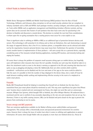A Brief Guide to Android Security                                                          White Paper




Mobile Device Management (MDM) and Mobile Email Gateway (MEG) products from the likes of Good
Technology, AirWatch, and Echoworx allow enterprises to roll out email security solutions that are compliant to
industry standards such as SOX and HIPAA. Such packages monitor, securely configure, and enforce policy over the
air. Tools within MDMs such as application management and blacklisting introduce effective controls, and key
system data can be accessed. One feature of such products that does leave some area for questioning is the
decision to blacklist and disconnect a rooted device. This decision to exclude the root level from considerations
is reliant upon the on-going assumption that a rooting process must occur for a root exploit to run.

There is significant value in utilising an MDM or MEG as an additional layer of protection between devices and
servers. This technology is still somewhat in its infancy and so there are limitations. One such shortcoming is around
the range of supported devices, this is fine if it is a business phone, a compatible device can be selected and rolled
out by the organisation, however personal devices may cause issues here. Furthermore the question of ownership
creates another barrier to implementation of these products – will users accept this on a personal device, especially
considering some of the measures include blocking applications, tracking GPS location, and remotely locking and
wiping the handset.

Of course there is always the problem of corporate email accounts sitting open on mobile devices, but hopefully
users will implement other measures that mean this isn’t possible. Certainly one such step that should be taken is to
direct the attachment cache to store to the device’s memory as opposed to the SD card, ensuring that data loss isn’t
quite as easy as plugging and playing a micro SD. Additionally there are other controls which could be
considered - notifications can be disabled and the icon and name of the app on the menu could be edited to
hide the asset; it is possible to limit the number of days displayed in the device inbox, here a trade off must be
made between enabling mobile working and implementing effective security in the event of a misplaced or
stolen smart phone.

Firewalls
Really LBE PrivacyGuard should be helping in scratching that firewall itch on Android, but the data that is
transmitted from your smart phone should be monitored as well. This may seem superfluous but given that iPhone
users’ location data is tracked and sent unencrypted via iTunes, this might not seem like such an unnecessary
measure. Whisper Core Systems, which brought FDE to Android, also offers Whisper Monitor. All outbound data is
monitored and the user is notified of any anomalies depending on the rule sets and exceptions that are set up. Fur-
thermore, if there is any traffic causing concern, URLs can be blocked and ports closed via the app to prevent the
process from continuing to run its course.

Secure storage and NFC payments
There are numerous applications available via the Market offering secure wallets/folders and password
management. This concept offers a theoretically secure and password-protected environment for sensitive
assets. However there is always the issue of vendor trust when it comes to utilising such applications to protect
information. Of course when Google Wallet rolls out properly to more than one Android device (i.e. Nexus S)




13
 