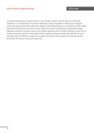 A Brief Guide to Android Security                                                         White Paper




it should theoretically prove a logical solution to secure storage, however it will also open up the potential
implications of a security breach or lost device significantly. Losing a smartphone is already cause enough for
concern, but going forwards there will be more significant financial implications, as the emergence of NFC-enabled
devices will mean that this is now akin to losing a debit card or wallet. Inevitably the security controls Google
implements around this transaction process and its Wallet application will be carefully scrutinised, not just from an
assurance stand point, but also in their impact on user experience and speed of transaction. With the roll out at
such early stages it is difficult to suggest how to protect these specific assets, however with all things security,
best practice will only ever serve you in good stead.




14
 