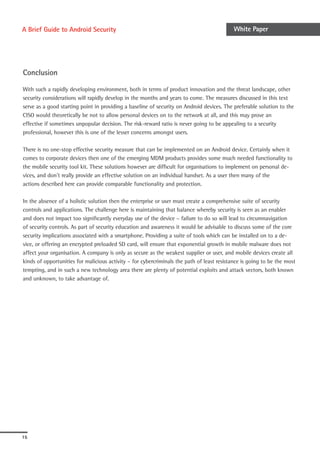 A Brief Guide to Android Security                                                           White Paper




Conclusion

With such a rapidly developing environment, both in terms of product innovation and the threat landscape, other
security considerations will rapidly develop in the months and years to come. The measures discussed in this text
serve as a good starting point in providing a baseline of security on Android devices. The preferable solution to the
CISO would theoretically be not to allow personal devices on to the network at all, and this may prove an
effective if sometimes unpopular decision. The risk-reward ratio is never going to be appealing to a security
professional, however this is one of the lesser concerns amongst users.

There is no one-stop effective security measure that can be implemented on an Android device. Certainly when it
comes to corporate devices then one of the emerging MDM products provides some much needed functionality to
the mobile security tool kit. These solutions however are difficult for organisations to implement on personal de-
vices, and don’t really provide an effective solution on an individual handset. As a user then many of the
actions described here can provide comparable functionality and protection.

In the absence of a holistic solution then the enterprise or user must create a comprehensive suite of security
controls and applications. The challenge here is maintaining that balance whereby security is seen as an enabler
and does not impact too significantly everyday use of the device – failure to do so will lead to circumnavigation
of security controls. As part of security education and awareness it would be advisable to discuss some of the core
security implications associated with a smartphone. Providing a suite of tools which can be installed on to a de-
vice, or offering an encrypted preloaded SD card, will ensure that exponential growth in mobile malware does not
affect your organisation. A company is only as secure as the weakest supplier or user, and mobile devices create all
kinds of opportunities for malicious activity – for cybercriminals the path of least resistance is going to be the most
tempting, and in such a new technology area there are plenty of potential exploits and attack vectors, both known
and unknown, to take advantage of.




15
 
