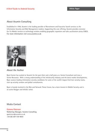 A Brief Guide to Android Security                                                      White Paper




About Acumin Consulting

Established in 1998, Acumin is the leading provider of Recruitment and Executive Search services to the
Information Security and Risk Management markets. Supporting this core offering, Acumin provides extensive
Go-To-Market services to technology vendors enabling geographic expansion and sales acceleration across EMEA.
For more information visit www.acumin.co.uk




About the Author

Ryan Farmer has worked at Acumin for the past three and a half years as a Senior Consultant and now a
Senior Resourcer. With a strong understanding of the InfoSecurity industry and the latest market developments,
Ryan sources leading information security candidates for some of the world’s largest End User security teams,
start up security vendors and global consultancies.

Ryan is heavily involved in the Risk and Network Threat forum, has a keen interest in Mobile Security and is
an active blogger and InfoSec writer.




Media Contact

Gemma Paterson
Marketing Manager, Acumin Consulting
gpaterson@acumin.co.uk
+44 (0) 207 510 9041




16
 