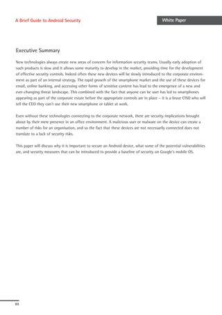 A Brief Guide to Android Security                                                        White Paper




Executive Summary

New technologies always create new areas of concern for information security teams. Usually early adoption of
such products is slow and it allows some maturity to develop in the market, providing time for the development
of effective security controls. Indeed often these new devices will be slowly introduced to the corporate environ-
ment as part of an internal strategy. The rapid growth of the smartphone market and the use of these devices for
email, online banking, and accessing other forms of sensitive content has lead to the emergence of a new and
ever-changing threat landscape. This combined with the fact that anyone can be user has led to smartphones
appearing as part of the corporate estate before the appropriate controls are in place – it is a brave CISO who will
tell the CEO they can’t use their new smartphone or tablet at work.

Even without these technologies connecting to the corporate network, there are security implications brought
about by their mere presence in an office environment. A malicious user or malware on the device can create a
number of risks for an organisation, and so the fact that these devices are not necessarily connected does not
translate to a lack of security risks.

This paper will discuss why it is important to secure an Android device, what some of the potential vulnerabilities
are, and security measures that can be introduced to provide a baseline of security on Google’s mobile OS.




03
 