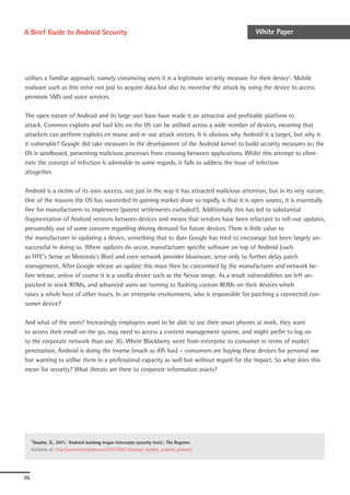 A Brief Guide to Android Security                                                            White Paper




utilises a familiar approach, namely convincing users it is a legitimate security measure for their device7. Mobile
malware such as this strive not just to acquire data but also to monetise the attack by using the device to access
premium SMS and voice services.

The open nature of Android and its large user base have made it an attractive and profitable platform to
attack. Common exploits and tool kits on the OS can be utilised across a wide number of devices, meaning that
attackers can perform exploits en masse and re-use attack vectors. It is obvious why Android is a target, but why is
it vulnerable? Google did take measures in the development of the Android kernel to build security measures in; the
OS is sandboxed, preventing malicious processes from crossing between applications. Whilst this attempt to elimi-
nate the concept of infection is admirable in some regards, it fails to address the issue of infection
altogether.

Android is a victim of its own success, not just in the way it has attracted malicious attention, but in its very nature.
One of the reasons the OS has succeeded in gaining market share so rapidly is that it is open source, it is essentially
free for manufacturers to implement (patent settlements excluded!). Additionally this has led to substantial
fragmentation of Android versions between devices and means that vendors have been reluctant to roll-out updates,
presumably out of some concern regarding driving demand for future devices. There is little value to
the manufacturer in updating a device, something that to date Google has tried to encourage but been largely un-
successful in doing so. Where updates do occur, manufacturer specific software on top of Android (such
as HTC’s Sense or Motorola’s Blur) and even network provider bloatware, serve only to further delay patch
management. After Google release an update this must then be customised by the manufacturer and network be-
fore release, unless of course it is a vanilla device such as the Nexus range. As a result vulnerabilities are left un-
patched in stock ROMs, and advanced users are turning to flashing custom ROMs on their devices which
raises a whole host of other issues. In an enterprise environment, who is responsible for patching a connected con-
sumer device?

And what of the users? Increasingly employees want to be able to use their smart phones at work, they want
to access their email on the go, may need to access a content management system, and might prefer to log on
to the corporate network than use 3G. Where Blackberry went from enterprise to consumer in terms of market
penetration, Android is doing the inverse (much as iOS has) – consumers are buying these devices for personal use
but wanting to utilise them in a professional capacity as well but without regard for the impact. So what does this
mean for security? What threats are there to corporate information assets?




     7Goodin,  D., 2011. ‘Android banking trojan intercepts security texts’, The Register.
     Available at: http://www.theregister.co.uk/2011/09/14/spyeye_targets_android_phones/




05
 