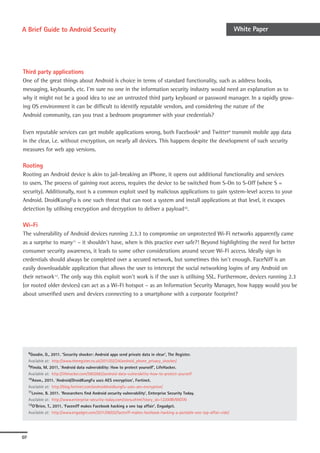 A Brief Guide to Android Security                                                                                       White Paper




Third party applications
One of the great things about Android is choice in terms of standard functionality, such as address books,
messaging, keyboards, etc. I’m sure no one in the information security industry would need an explanation as to
why it might not be a good idea to use an untrusted third party keyboard or password manager. In a rapidly grow-
ing OS environment it can be difficult to identify reputable vendors, and considering the nature of the
Android community, can you trust a bedroom programmer with your credentials?

Even reputable services can get mobile applications wrong, both Facebook8 and Twitter9 transmit mobile app data
in the clear, i.e. without encryption, on nearly all devices. This happens despite the development of such security
measures for web app versions.

Rooting
Rooting an Android device is akin to jail-breaking an iPhone, it opens out additional functionality and services
to users. The process of gaining root access, requires the device to be switched from S-On to S-Off (where S =
security). Additionally, root is a common exploit used by malicious applications to gain system-level access to your
Android. DroidKungFu is one such threat that can root a system and install applications at that level, it escapes
detection by utilising encryption and decryption to deliver a payload10.

Wi-Fi
The vulnerability of Android devices running 2.3.3 to compromise on unprotected Wi-Fi networks apparently came
as a surprise to many11 – it shouldn’t have, when is this practice ever safe?! Beyond highlighting the need for better
consumer security awareness, it leads to some other considerations around secure Wi-Fi access. Ideally sign in
credentials should always be completed over a secured network, but sometimes this isn’t enough. FaceNiff is an
easily downloadable application that allows the user to intercept the social networking logins of any Android on
their network12. The only way this exploit won’t work is if the user is utilising SSL. Furthermore, devices running 2.3
(or rooted older devices) can act as a Wi-Fi hotspot – as an Information Security Manager, how happy would you be
about unverified users and devices connecting to a smartphone with a corporate footprint?




     8Goodin,  D., 2011. ‘Security shocker: Android apps send private data in clear’, The Register.
     Available at: http://www.theregister.co.uk/2011/02/24/android_phone_privacy_shocker/
     9Pinola, M. 2011, ‘Android data vulnerability: How to protect yourself’, LifeHacker.

     Available at: http://lifehacker.com/5802682/android-data-vulnerability-how-to-protect-yourself
     10Anon., 2011. ‘Android/DroidKungFu uses AES encryption’, Fortinet.

     Available at: http://blog.fortinet.com/androiddroidkungfu-uses-aes-encryption/
     11Levine, B. 2011. ‘Researchers find Android security vulnerability’, Enterprise Security Today.

     Available at: http://www.enterprise-security-today.com/story.xhtml?story_id=12200BVWGTAI
     12O’Brien, T., 2011, ‘Faceniff makes Facebook hacking a one tap affair’, Engadget.

     Available at: http://www.engadget.com/2011/06/02/faceniff-makes-facebook-hacking-a-portable-one-tap-affair-vide/




07
 