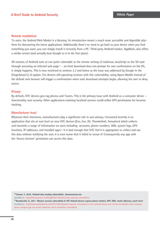 A Brief Guide to Android Security                                                                                       White Paper




Remote installation
To users, the Android Web Market is a blessing. Its introduction meant a much more accessible and digestible plat-
form for discovering the latest applications. Additionally there’s no need to go back to your device when you find
something you want, you can simply install it remotely from a PC. Third party Android market, AppBrain, also offers
a similar service (and actually beat Google to it in the first place).

All versions of Android were at one point vulnerable to the remote writing of malicious JavaScript to the SD card
through accessing an infected web page13 – an html download does not prompt for user confirmation on the OS,
it simply happens. This is now restricted to versions 2.2 and below as the issue was addressed by Google in the
Gingerbread (2.3) update. For devices still operating versions with this vulnerability, using Opera Mobile instead of
the default web browser will trigger a confirmation when such download attempts begin, allowing the user to deny
access.

Privacy
By default, HTC devices geo-tag photos and Tweets. This is the primary issue with Android as a consumer device –
functionality over security. Other applications claiming localised services could utilise GPS permissions for location
tracking.

Manufacturer trust
Whatever their intentions, manufacturers play a significant role in user privacy. Uncovered recently is an
application that sits at root level on new HTC devices (Evo, Evo 3D, Thunderbolt, Sensation) which collects
and transmits a range of information on users including accounts, phone numbers, SMS, system logs, GPS
locations, IP addresses, and installed apps14. It is bad enough that HTC feel it is appropriate to collect and use
this data without notifying the user, it is even worse that it failed to secure it! Consequently any app with
the ‘Access internet’ permission can access this data.




     13Cannon,   T., 2010, ‘Android data stealing vulnerability’, thomascannon.net.
     Available at: http://thomascannon.net/blog/2010/11/android-data-stealing-vulnerability/
     14Russakovskii, A., 2011. ‘Massive security vulnerability In HTC Android devices exposes phone numbers, GPS, SMS, emails addresses, much more’.

     Available at: http://www.androidpolice.com/2011/10/01/massive-security-vulnerability-in-htc-android-devices-evo-3d-4g-thunderbolt-others-exposes-
     phone-numbers-gps-sms-emails-addresses-much-more/#the-vulnerability




08
 