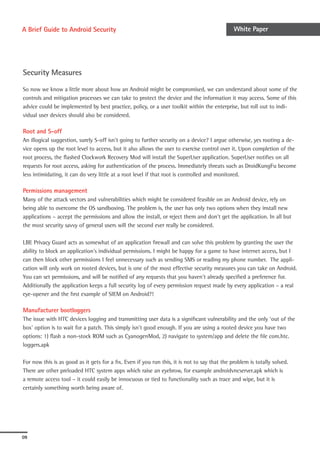 A Brief Guide to Android Security                                                              White Paper




Security Measures

So now we know a little more about how an Android might be compromised, we can understand about some of the
controls and mitigation processes we can take to protect the device and the information it may access. Some of this
advice could be implemented by best practice, policy, or a user toolkit within the enterprise, but roll out to indi-
vidual user devices should also be considered.

Root and S-off
An illogical suggestion, surely S-off isn’t going to further security on a device? I argue otherwise, yes rooting a de-
vice opens up the root level to access, but it also allows the user to exercise control over it. Upon completion of the
root process, the flashed Clockwork Recovery Mod will install the SuperUser application. SuperUser notifies on all
requests for root access, asking for authentication of the process. Immediately threats such as DroidKungFu become
less intimidating, it can do very little at a root level if that root is controlled and monitored.

Permissions management
Many of the attack vectors and vulnerabilities which might be considered feasible on an Android device, rely on
being able to overcome the OS sandboxing. The problem is, the user has only two options when they install new
applications – accept the permissions and allow the install, or reject them and don’t get the application. In all but
the most security savvy of general users will the second ever really be considered.

LBE Privacy Guard acts as somewhat of an application firewall and can solve this problem by granting the user the
ability to block an application’s individual permissions. I might be happy for a game to have internet access, but I
can then block other permissions I feel unnecessary such as sending SMS or reading my phone number. The appli-
cation will only work on rooted devices, but is one of the most effective security measures you can take on Android.
You can set permissions, and will be notified of any requests that you haven’t already specified a preference for.
Additionally the application keeps a full security log of every permission request made by every application – a real
eye-opener and the first example of SIEM on Android?!

Manufacturer bootloggers
The issue with HTC devices logging and transmitting user data is a significant vulnerability and the only ‘out of the
box’ option is to wait for a patch. This simply isn’t good enough. If you are using a rooted device you have two
options: 1) flash a non-stock ROM such as CyanogenMod, 2) navigate to system/app and delete the file com.htc.
loggers.apk

For now this is as good as it gets for a fix. Even if you run this, it is not to say that the problem is totally solved.
There are other preloaded HTC system apps which raise an eyebrow, for example androidvncserver.apk which is
a remote access tool – it could easily be innocuous or tied to functionality such as trace and wipe, but it is
certainly something worth being aware of.




09
 