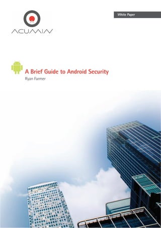 White Paper




           A Brief Guide to Android Security
           Ryan Farmer




The smartphone market is growing exponentially, but there is one OS in particular that is enjoying particularly rapid
development. That system is Google’s Android, which according to Gartner has grown from a 23% market share last year,
to become the dominant market force at 38% in 20111. The reason for this is choice – consumers are able to choose from
a broad range of manufacturers and price levels opposed to Apple’s mono-device approach (although an iPhone ‘light’ has
 