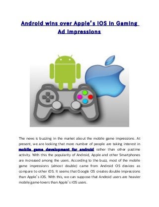 Android wins over Apple’s iOS in Gaming
                        Ad Impressions




The news is buzzing in the market about the mobile game impressions. At
present, we are looking that more number of people are taking interest in
mobile game development for android rather than other pastime
activity. With this the popularity of Android, Apple and other Smartphones
are increased among the users. According to the buzz, most of the mobile
game impressions (almost double) came from Android OS devices as
compare to other iOS. It seems that Google OS creates double impressions
than Apple’s iOS. With this, we can suppose that Android users are heavier
mobile game-lovers than Apple’s iOS users.
 