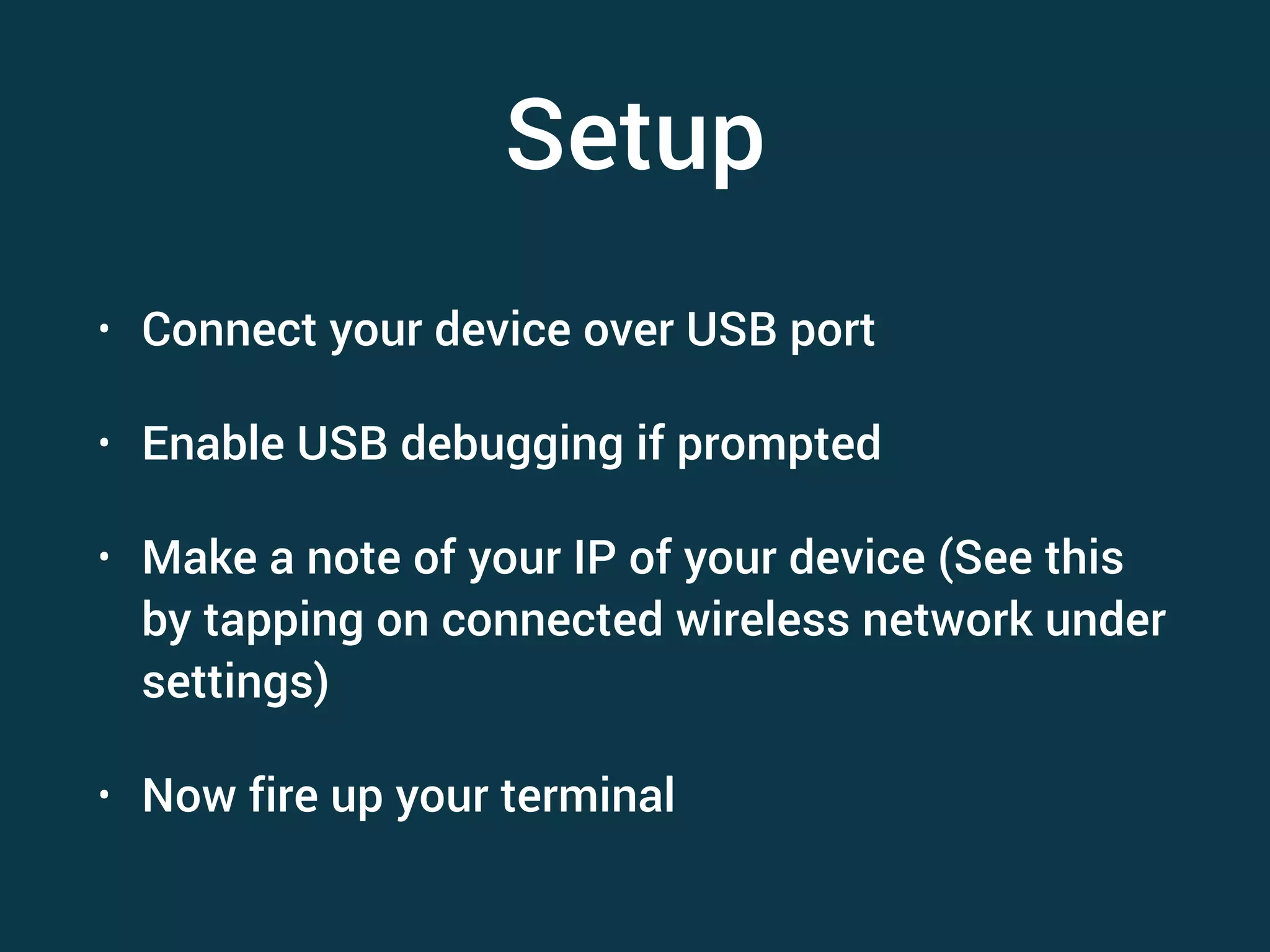 Setup • Connect your device over USB port • Enable USB debugging if prompted • Make a note of your IP of your device (See this by tapping on connected wireless network under settings) • Now fire up your terminal