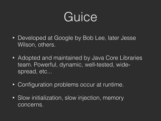 Guice
• Developed at Google by Bob Lee, later Jesse
Wilson, others.
• Adopted and maintained by Java Core Libraries
team. Powerful, dynamic, well-tested, wide-
spread, etc...
• Conﬁguration problems occur at runtime.
• Slow initialization, slow injection, memory
concerns.
 