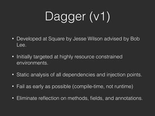 Dagger (v1)
• Developed at Square by Jesse Wilson advised by Bob
Lee.
• Initially targeted at highly resource constrained
environments.
• Static analysis of all dependencies and injection points.
• Fail as early as possible (compile-time, not runtime)
• Eliminate reﬂection on methods, ﬁelds, and annotations.
 