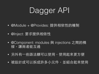 Dagger API
• @Module + @Provides: 提供相依性的機制
• @Inject: 要求提供相依性
• @Component: modules 與 injections 之間的橋
樑，讓兩者能互通
• 另外有⼀一些語法糖可以使⽤用，使⽤用起來更⽅方便
• 被設計成可以拆成許多⼩小元件，並組合起來使⽤用
 