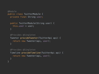 @Module 
public class TwitterModule {
private final String user;
public TwitterModule(String user) { 
this.user = user;
}
@Provides @Singleton
Tweeter provideTweeter(TwitterApi api) {
return new Tweeter(api, user);
}
@Provides @Singleton
Timeline provideTimeline(TwitterApi api) {
return new Tweeter(api, user);
}
}
 