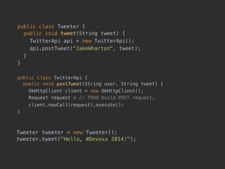 public class Tweeter { 
public void tweet(String tweet) {
TwitterApi api = new TwitterApi();
api.postTweet("JakeWharton", tweet);
}
}
public class TwitterApi { 
public void postTweet(String user, String tweet) {
OkHttpClient client = new OkHttpClient();
Request request = // TODO build POST request…
client.newCall(request).execute();
}
Tweeter tweeter = new Tweeter(); 
tweeter.tweet("Hello, #Devoxx 2014!");
 