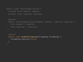 public class TwitterApplication {
private final Tweeter tweeter;
private final Timeline timeline;
@Inject 
public TwitterApplication(Tweeter tweeter, Timeline timeline) { 
this.tweeter = tweeter;
this.timeline = timeline; 
}
@Inject 
public void enableStreaming(Streaming streaming) { 
streaming.register(this);
}
}
 