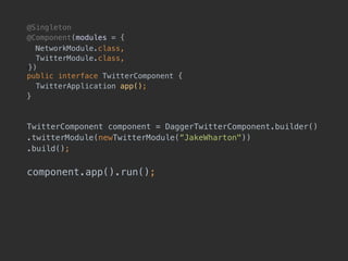 @Singleton
@Component(modules = {
NetworkModule.class, 
TwitterModule.class, 
!}) 
public interface TwitterComponent {
TwitterApplication app();
}
TwitterComponent component = DaggerTwitterComponent.builder()
.twitterModule(newTwitterModule(“JakeWharton"))
.build();
component.app().run();
 