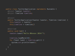 public class TwitterApplication implements Runnable { 
@Inject Tweeter tweeter; 
@Inject Timeline timeline;
@Inject 
public TwitterApplication(Tweeter tweeter, Timeline timeline) { 
this.tweeter = tweeter;
this.timeline = timeline;}
@Override
public void run() {
tweeter.tweet("Hello #Devoxx 2014!”);
timeline.loadMore(20); 
for (Tweet tweet : timeline.get()) {
System.out.println(tweet);
}
}
}
 