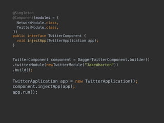 @Singleton
@Component(modules = {
NetworkModule.class, 
TwitterModule.class, 
!}) 
public interface TwitterComponent {
void injectApp(TwitterApplication app);
}
TwitterComponent component = DaggerTwitterComponent.builder()
.twitterModule(newTwitterModule(“JakeWharton"))
.build();
TwitterApplication app = new TwitterApplication(); 
component.injectApp(app);
app.run();
 