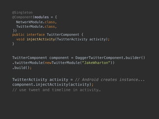 @Singleton
@Component(modules = {
NetworkModule.class, 
TwitterModule.class, 
!}) 
public interface TwitterComponent {
void injectActivity(TwitterActivity activity);
}
TwitterComponent component = DaggerTwitterComponent.builder()
.twitterModule(newTwitterModule(“JakeWharton"))
.build();
TwitterActivity activity = // Android creates instance... 
component.injectActivity(activity);
// use tweet and timeline in activity…
 