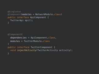 @Singleton 
@Component(modules = NetworkModule.class)
public interface ApiComponent {
TwitterApi api(); 
}
@Component(
dependencies = ApiComponent.class,
modules = TwitterModule.class 
)
public interface TwitterComponent { 
void injectActivity(TwitterActivity activity);
}
 