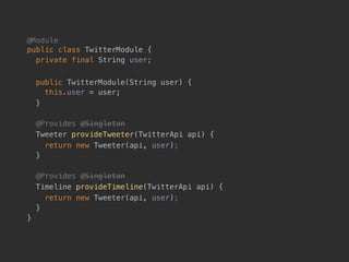 @Module 
public class TwitterModule {
private final String user;
public TwitterModule(String user) { 
this.user = user;
}
@Provides @Singleton
Tweeter provideTweeter(TwitterApi api) {
return new Tweeter(api, user);
}
@Provides @Singleton
Timeline provideTimeline(TwitterApi api) {
return new Tweeter(api, user);
}
}
 