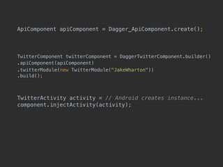 ApiComponent apiComponent = Dagger_ApiComponent.create();
TwitterComponent twitterComponent = DaggerTwitterComponent.builder()
.apiComponent(apiComponent)
.twitterModule(new TwitterModule("JakeWharton")) 
.build();
TwitterActivity activity = // Android creates instance... 
component.injectActivity(activity);
 