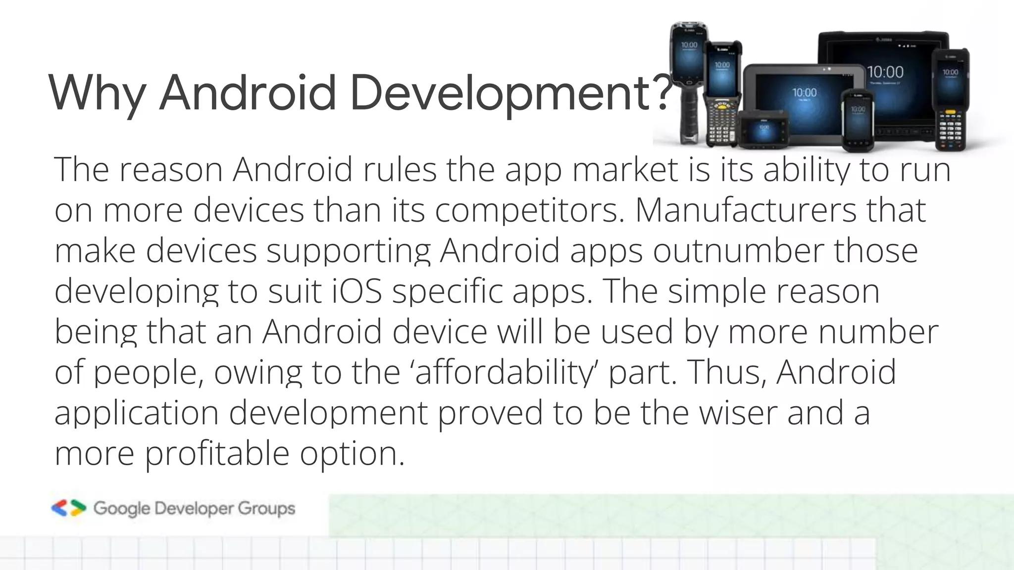 The reason Android rules the app market is its ability to run
on more devices than its competitors. Manufacturers that
make devices supporting Android apps outnumber those
developing to suit iOS specific apps. The simple reason
being that an Android device will be used by more number
of people, owing to the ‘affordability’ part. Thus, Android
application development proved to be the wiser and a
more profitable option.
Why Android Development?
 