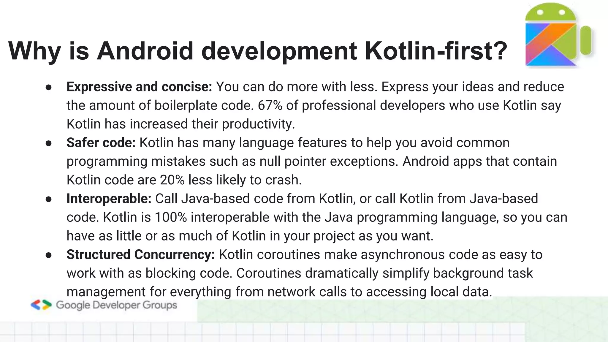Why is Android development Kotlin-first?
● Expressive and concise: You can do more with less. Express your ideas and reduce
the amount of boilerplate code. 67% of professional developers who use Kotlin say
Kotlin has increased their productivity.
● Safer code: Kotlin has many language features to help you avoid common
programming mistakes such as null pointer exceptions. Android apps that contain
Kotlin code are 20% less likely to crash.
● Interoperable: Call Java-based code from Kotlin, or call Kotlin from Java-based
code. Kotlin is 100% interoperable with the Java programming language, so you can
have as little or as much of Kotlin in your project as you want.
● Structured Concurrency: Kotlin coroutines make asynchronous code as easy to
work with as blocking code. Coroutines dramatically simplify background task
management for everything from network calls to accessing local data.
 