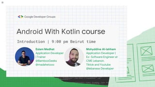 Android With Kotlin course
Mohyddine Al-lahham
Application Developer |
Ex- Software Engineer at
CME Lebanon.
Tiktok and Youtube
@lebanese Developer
Introduction | 9:00 pm Beirut time
Eslam Medhat
Application Developer
| Trainer
@BambooGeeks
@madahetooo
 