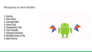 Reasons to love Kotlin
1. Concise
2. Null safety
3. Interoperable
4. Smart Cast
5. Compilation Time
6. Tool-friendly
7. Extension Function
8. Multiple Items in File
9. Open Source
 