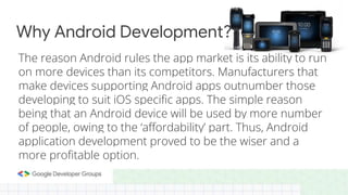 The reason Android rules the app market is its ability to run
on more devices than its competitors. Manufacturers that
make devices supporting Android apps outnumber those
developing to suit iOS specific apps. The simple reason
being that an Android device will be used by more number
of people, owing to the ‘affordability’ part. Thus, Android
application development proved to be the wiser and a
more profitable option.
Why Android Development?
 