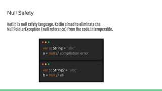 Null Safety
Kotlin is null safety language. Kotlin aimed to eliminate the
NullPointerException (null reference) from the code.Interoperable.
 