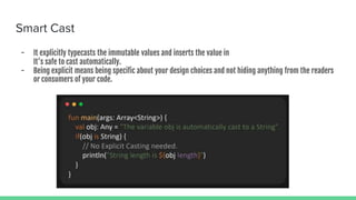 Smart Cast
- It explicitly typecasts the immutable values and inserts the value in
It's safe to cast automatically.
- Being explicit means being specific about your design choices and not hiding anything from the readers
or consumers of your code.
 