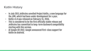 Kotlin History
- In July 2011 JetBrains unveiled Project Kotlin, a new language for
the JVM, which had been under development for a year.
- Kotlin v1.0 was released on February 15, 2016.
- This is considered to be the first officially stable release and
JetBrains has committed to long-term backward compatibility
starting with this version.
- At Google I/O 2017, Google announced first-class support for
Kotlin on Android.
 