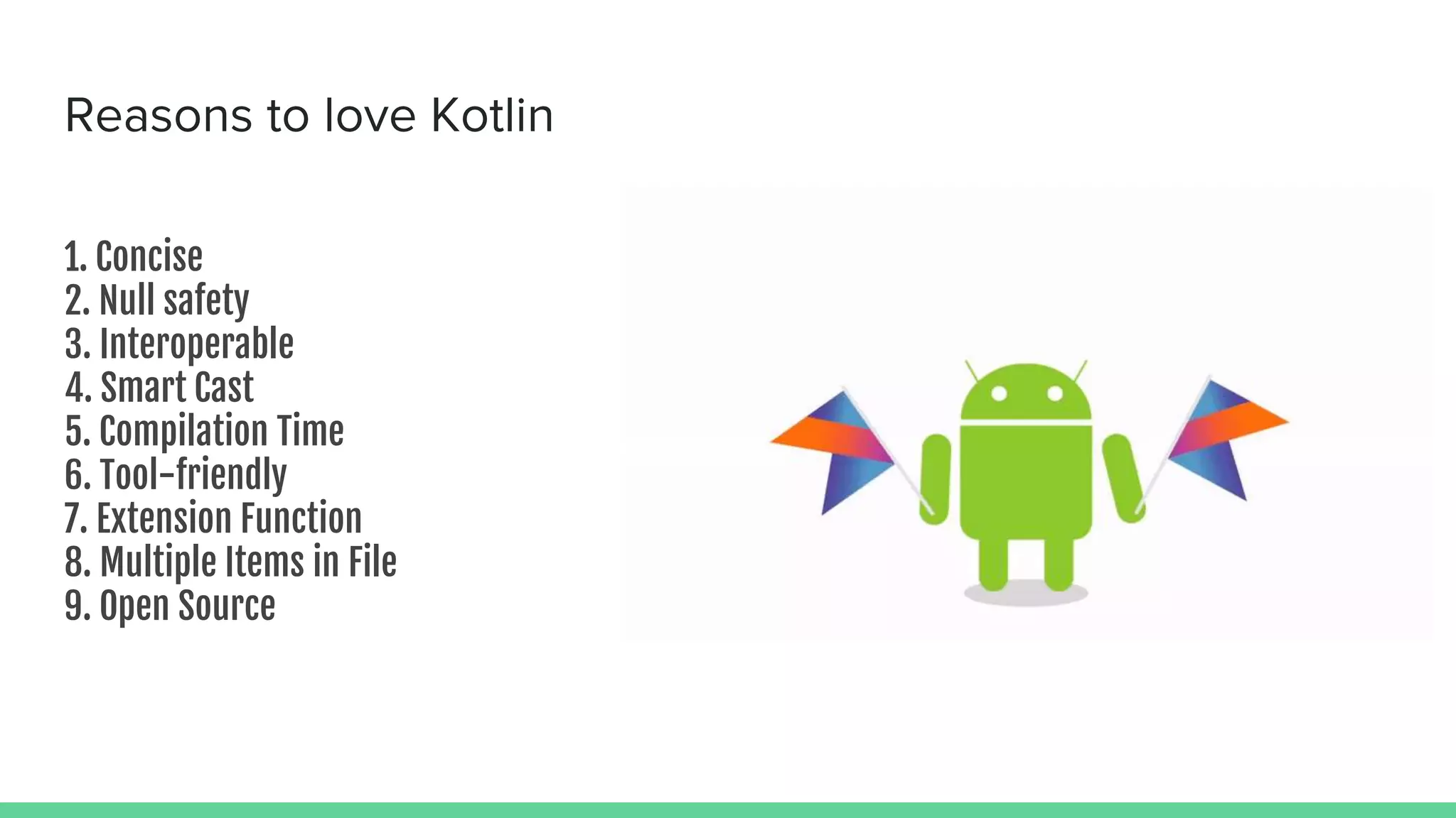 Reasons to love Kotlin 1. Concise 2. Null safety 3. Interoperable 4. Smart Cast 5. Compilation Time 6. Tool-friendly 7. Extension Function 8. Multiple Items in File 9. Open Source 