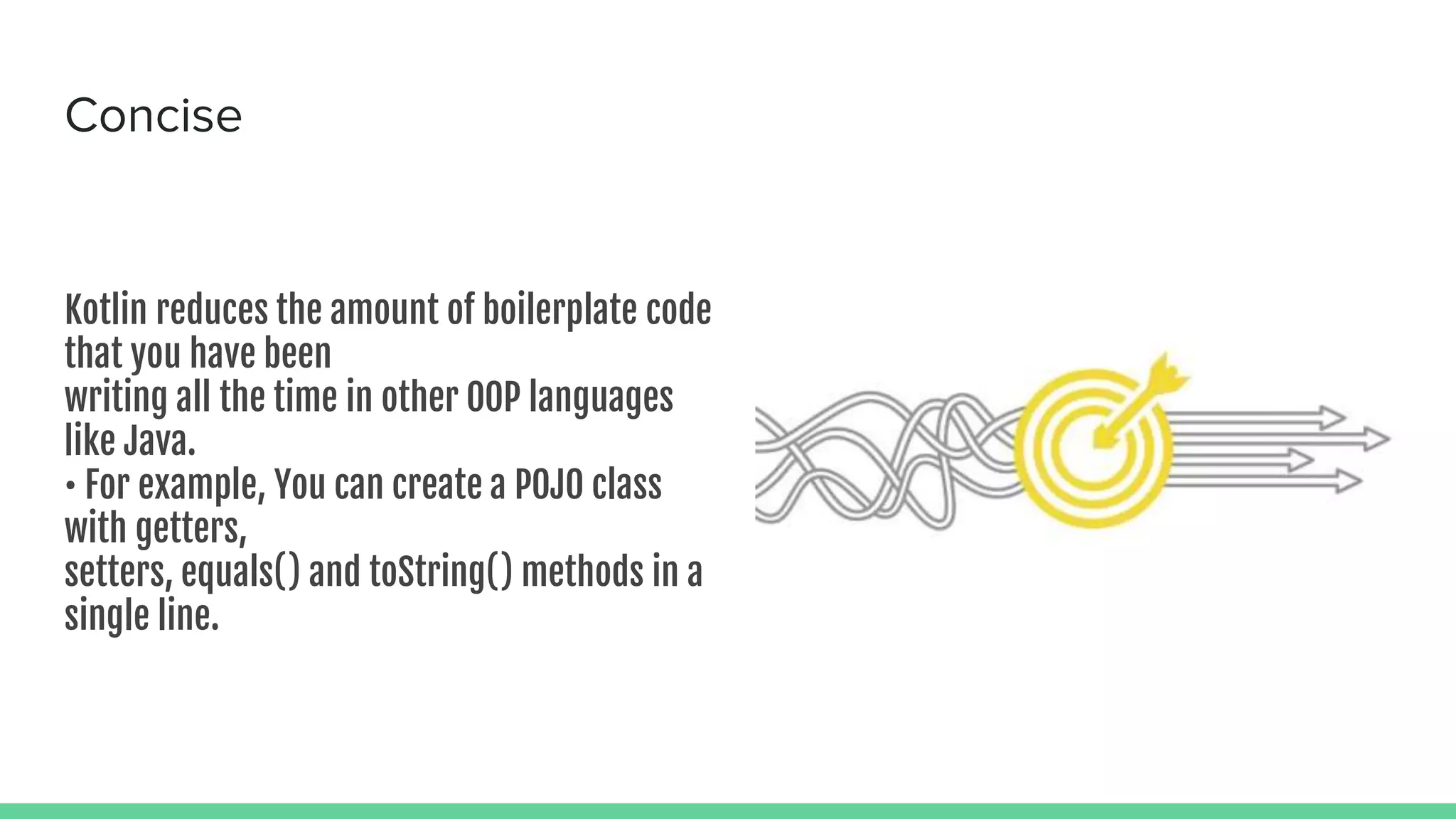 Concise Kotlin reduces the amount of boilerplate code that you have been writing all the time in other OOP languages like Java. • For example, You can create a POJO class with getters, setters, equals() and toString() methods in a single line. 