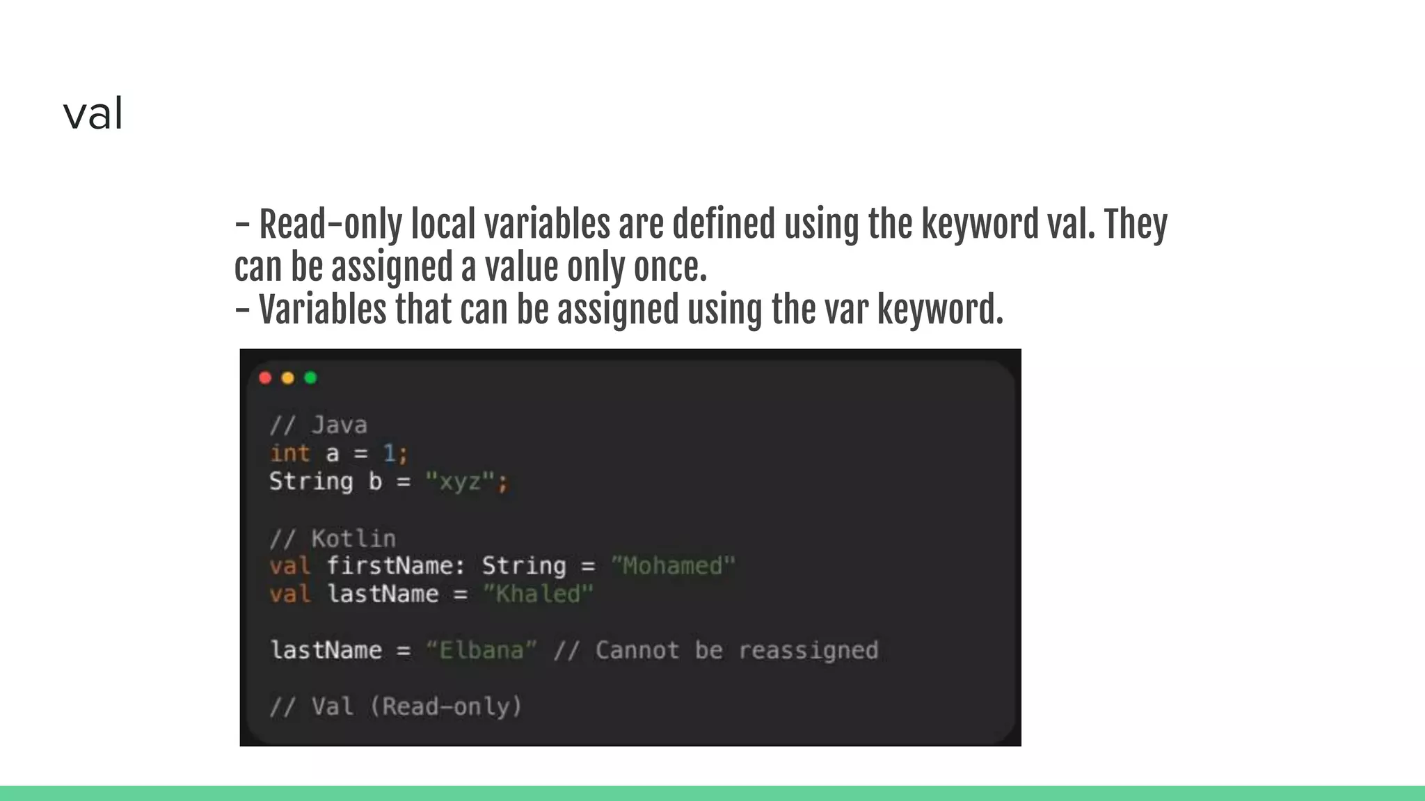 val - Read-only local variables are defined using the keyword val. They can be assigned a value only once. - Variables that can be assigned using the var keyword. 
