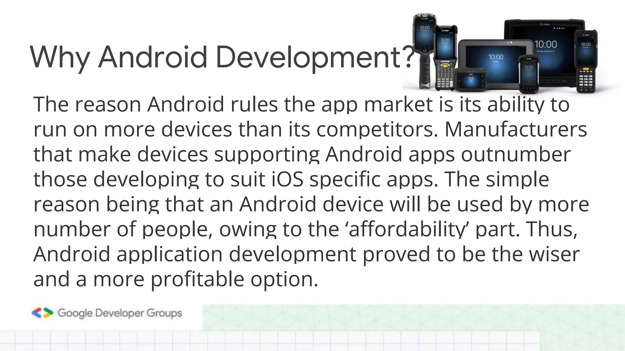 The reason Android rules the app market is its ability to run on more devices than its competitors. Manufacturers that make devices supporting Android apps outnumber those developing to suit iOS specific apps. The simple reason being that an Android device will be used by more number of people, owing to the ‘affordability’ part. Thus, Android application development proved to be the wiser and a more profitable option. Why Android Development? 