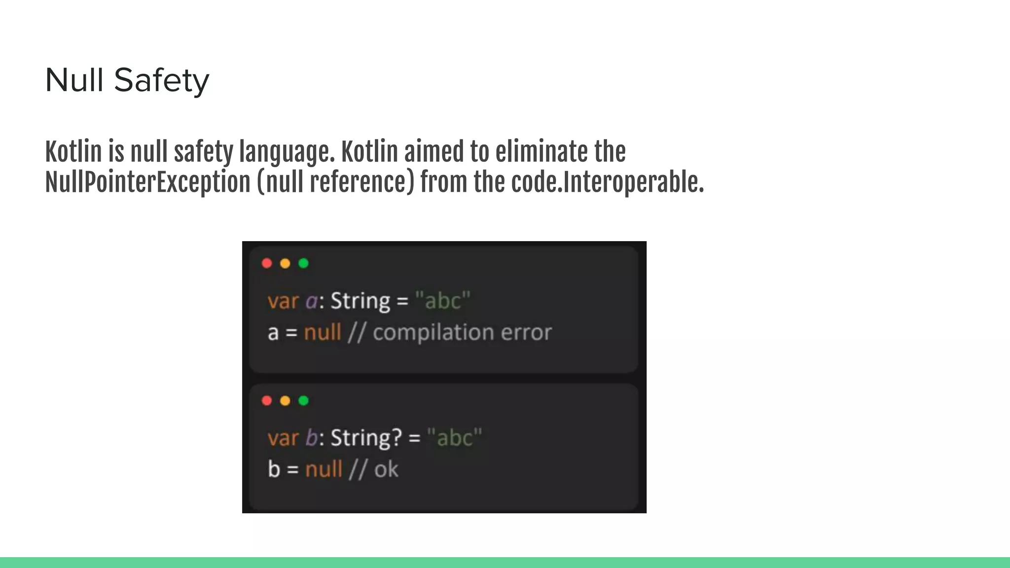 Null Safety Kotlin is null safety language. Kotlin aimed to eliminate the NullPointerException (null reference) from the code.Interoperable. 