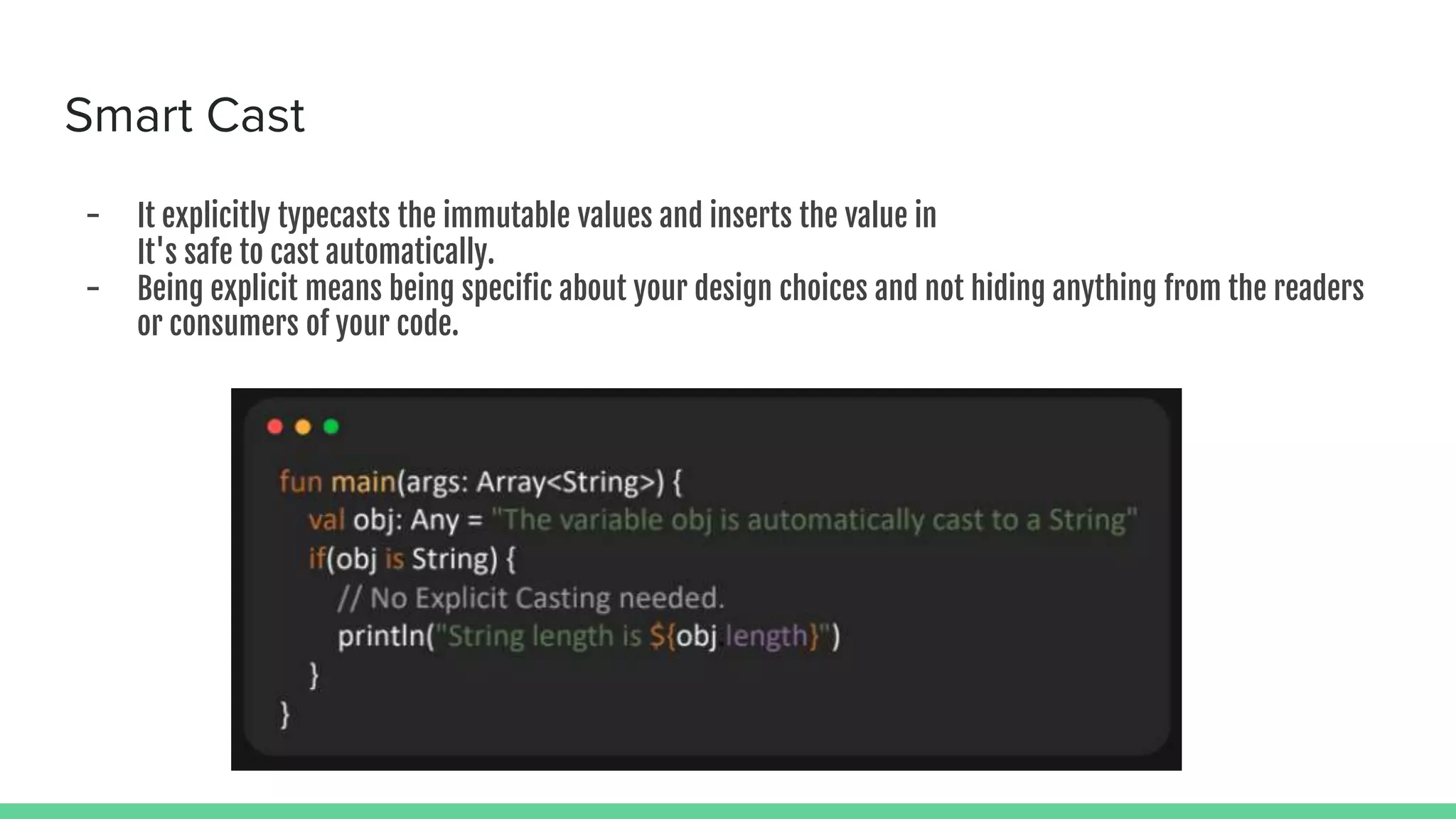 Smart Cast - It explicitly typecasts the immutable values and inserts the value in It's safe to cast automatically. - Being explicit means being specific about your design choices and not hiding anything from the readers or consumers of your code. 