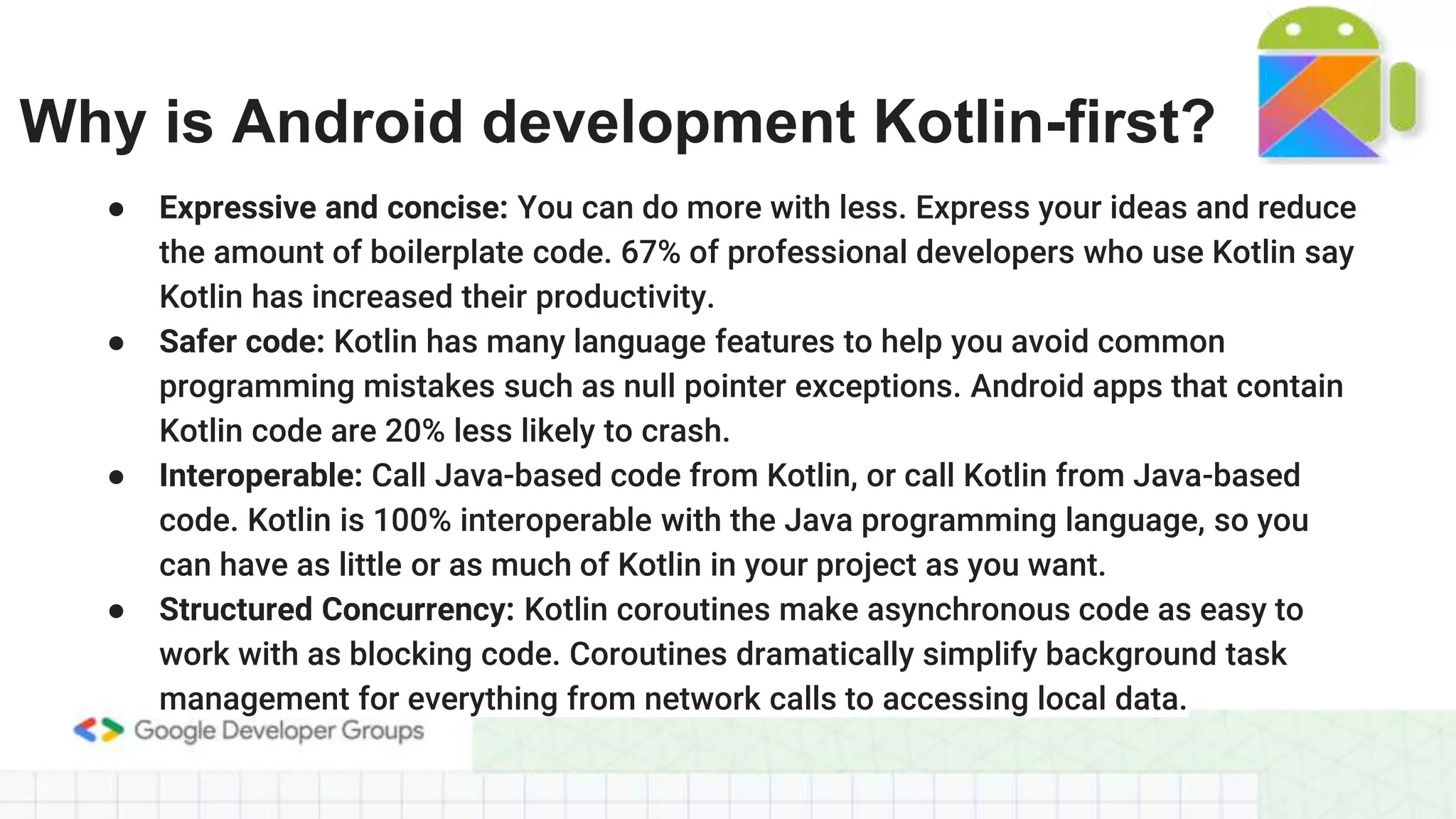 Why is Android development Kotlin-first? ● Expressive and concise: You can do more with less. Express your ideas and reduce the amount of boilerplate code. 67% of professional developers who use Kotlin say Kotlin has increased their productivity. ● Safer code: Kotlin has many language features to help you avoid common programming mistakes such as null pointer exceptions. Android apps that contain Kotlin code are 20% less likely to crash. ● Interoperable: Call Java-based code from Kotlin, or call Kotlin from Java-based code. Kotlin is 100% interoperable with the Java programming language, so you can have as little or as much of Kotlin in your project as you want. ● Structured Concurrency: Kotlin coroutines make asynchronous code as easy to work with as blocking code. Coroutines dramatically simplify background task management for everything from network calls to accessing local data. 