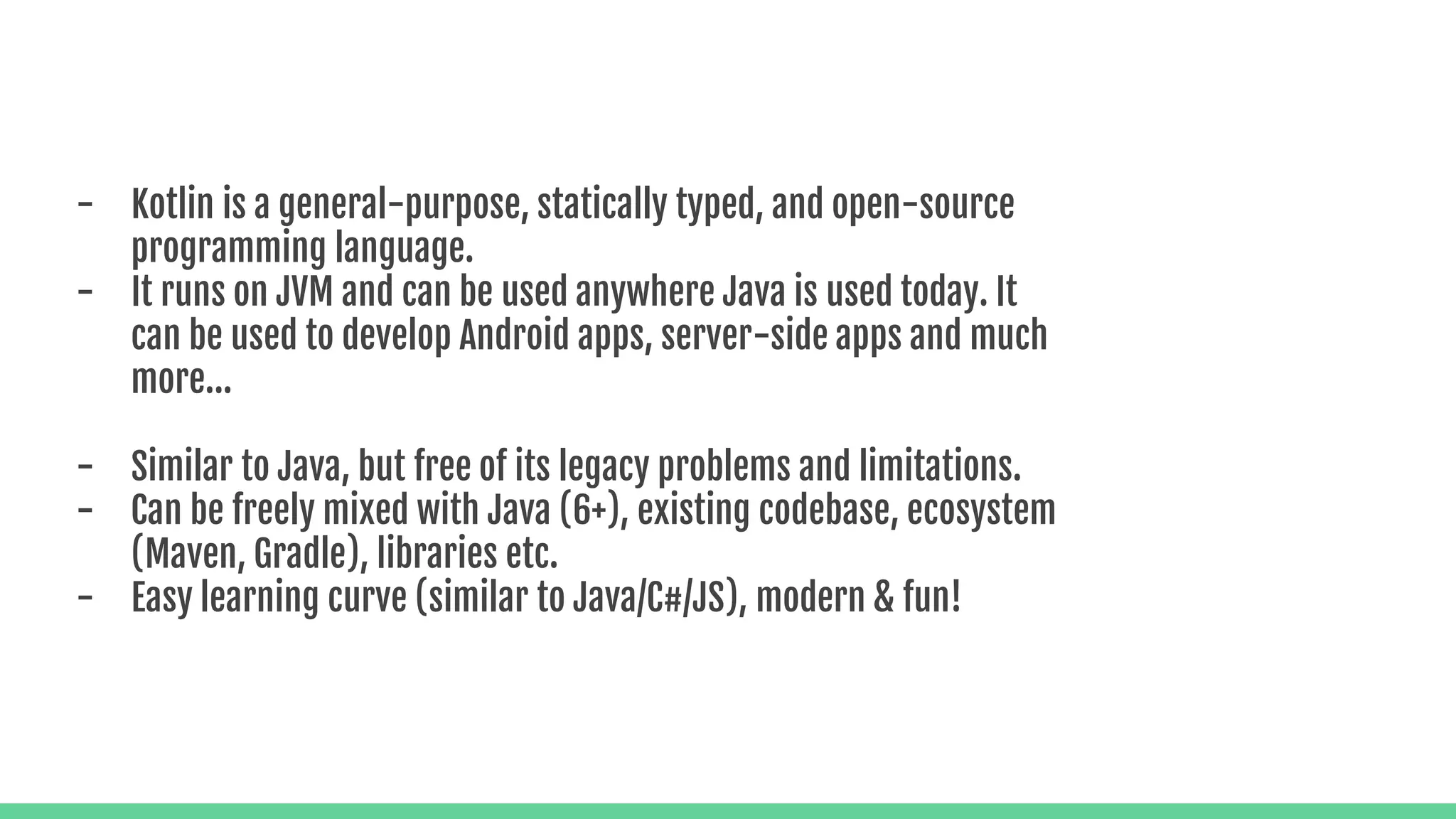 - Kotlin is a general-purpose, statically typed, and open-source programming language. - It runs on JVM and can be used anywhere Java is used today. It can be used to develop Android apps, server-side apps and much more... - Similar to Java, but free of its legacy problems and limitations. - Can be freely mixed with Java (6+), existing codebase, ecosystem (Maven, Gradle), libraries etc. - Easy learning curve (similar to Java/C#/JS), modern & fun! 