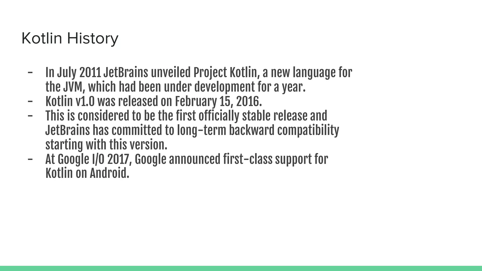 Kotlin History - In July 2011 JetBrains unveiled Project Kotlin, a new language for the JVM, which had been under development for a year. - Kotlin v1.0 was released on February 15, 2016. - This is considered to be the first officially stable release and JetBrains has committed to long-term backward compatibility starting with this version. - At Google I/O 2017, Google announced first-class support for Kotlin on Android. 