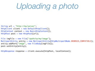 Uploading a photo

String url = "http://my/server";
HttpClient client = new DefaultHttpClient();
HttpContext context = new BasicHttpContext();
HttpPost post = new HttpPost(url);

File imgFile = new File("/path/to/my/image");
MultipartEntity entity = new MultipartEntity(HttpMultipartMode.BROWSER_COMPATIBLE);
entity.addPart("image", new FileBody(imgFile));
post.setEntity(entity);

HttpResponse response = client.execute(httpPost, localContext);
 