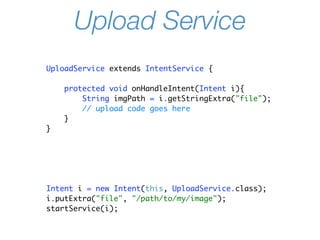 Upload Service
UploadService extends IntentService {

    protected void onHandleIntent(Intent i){
        String imgPath = i.getStringExtra("file");
        // upload code goes here
    }
}




Intent i = new Intent(this, UploadService.class);
i.putExtra("file", "/path/to/my/image");
startService(i);
 