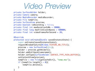 Video Preview
private   SurfaceHolder holder;
private   Camera camera;
private   MediaRecorder mediaRecorder;
private   File tempFile;
private   SurfaceView preview;
private   boolean isRecording = false;
private   final int maxDurationInMs = 20000;
private   final long maxFileSizeInBytes = 500000;
private   final int videoFramesPerSecond = 20;

@Override
protected void onCreate(Bundle savedInstanceState) {
    super.onCreate(savedInstanceState);
    requestWindowFeature(Window.FEATURE_NO_TITLE);
    preview = new SurfaceView(this);
    holder = preview.getHolder();
    holder.addCallback(cameraman);
    holder.setType(SurfaceHolder.SURFACE_TYPE_PUSH_BUFFERS);
    setContentView(preview);
    tempFile = new File(getCacheDir(), "temp.mov");
    if (tempFile.length() > 0){
        tempFile.delete();
    }
}
 
